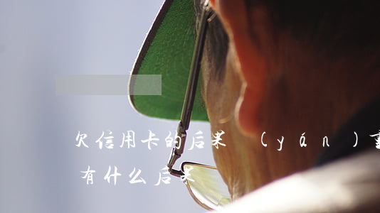 欠信用卡的后果嚴(yán)重嗎(欠信用卡有什么后果)