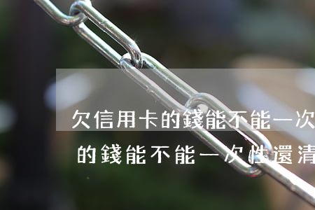 欠信用卡的錢能不能一次性還清-欠信用卡的錢能不能一次性還清呢