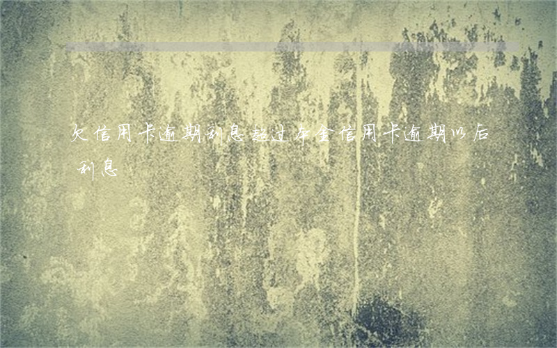 欠信用卡逾期利息超过本金（信用卡逾期以后利息）
