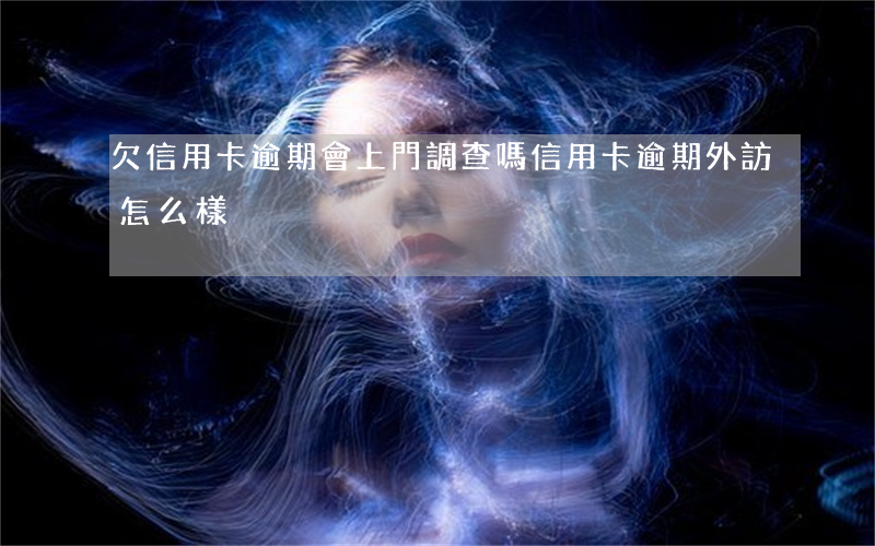 欠信用卡逾期會上門調查嗎（信用卡逾期外訪怎么樣）