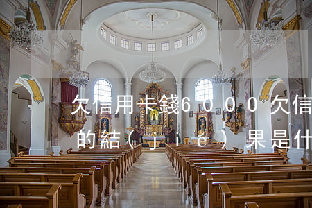 欠信用卡錢6000 欠信用卡錢還不上最壞的結(jié)果是什么