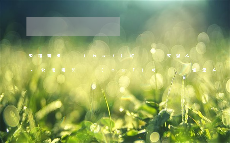 欠信用卡錢會(huì)打電話給家里人嗎-欠信用卡錢會(huì)打電話給家里人嗎知乎