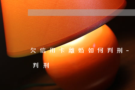 欠信用卡離婚如何判刑-欠信用卡離婚如何判刑