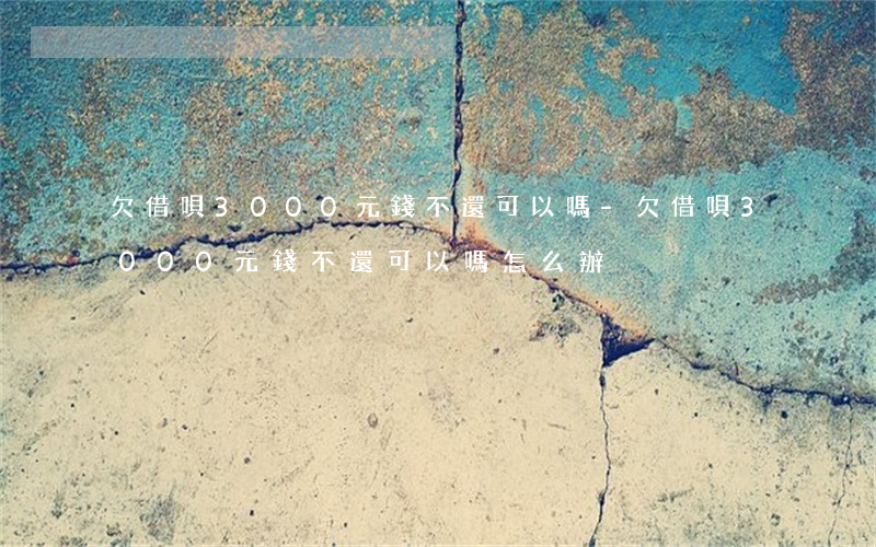 欠借唄3000元錢不還可以嗎-欠借唄3000元錢不還可以嗎怎么辦