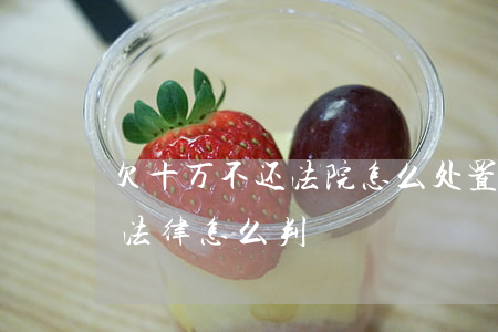 欠十万不还法院怎么处置(欠钱十万以上不还法律怎么判)