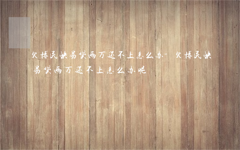 欠博民快易贷两万还不上怎么办-欠博民快易贷两万还不上怎么办呢