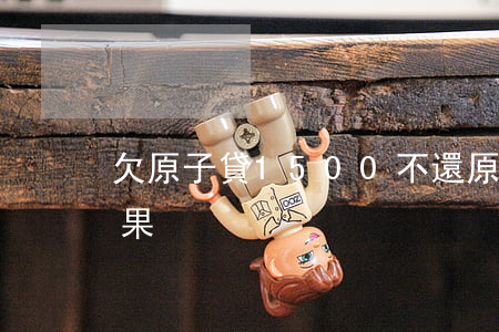 欠原子貸1500不還(原子貸不還有什么后果)