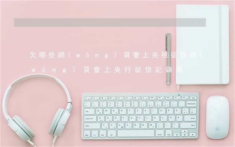 欠哪些網(wǎng)貸會上央視征信(網(wǎng)貸會上央行征信記錄嗎)
