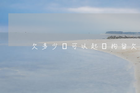 欠多少錢可以起訴拘留(欠多少錢法院會拘留)
