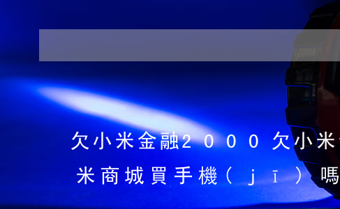 欠小米金融2000(欠小米金融錢,還能去小米商城買手機(jī)嗎)