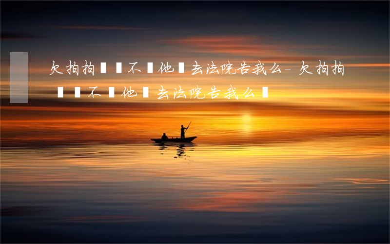 欠拍拍貸錢不還他會去法院告我么-欠拍拍貸錢不還他會去法院告我么嗎