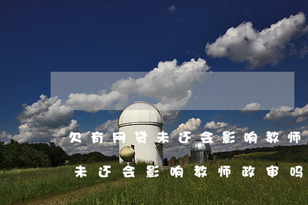 欠有网贷未还会影响教师政审吗-欠有网贷未还会影响教师政审吗知乎