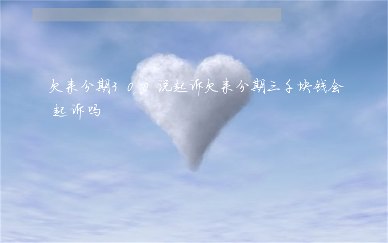 欠来分期300说起诉(欠来分期三千块钱会起诉吗)