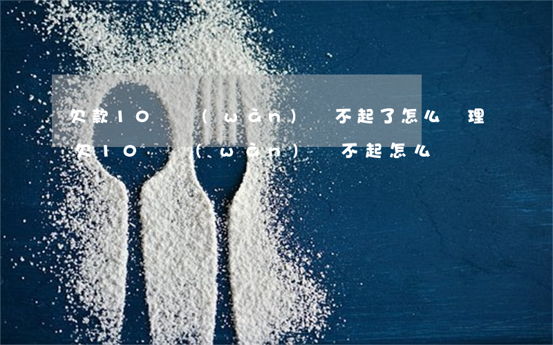 欠款10幾萬(wàn)還不起了怎么處理(欠10幾萬(wàn)還不起怎么辦)