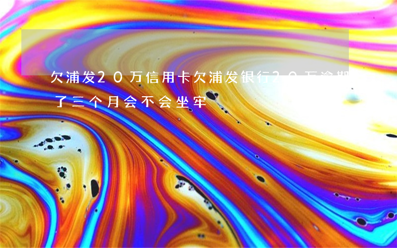 欠浦发20万信用卡(欠浦发银行20万逾期了三个月会不会坐牢)