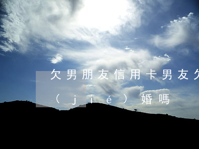欠男朋友信用卡 男友欠信用卡10幾萬能結(jié)婚嗎