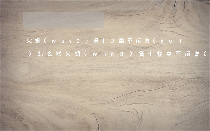 欠網(wǎng)貸10萬不還會(huì)怎么樣(欠網(wǎng)貸十幾萬不還會(huì)怎樣)