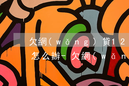 欠網(wǎng)貸12萬(wàn)我該怎么辦-欠網(wǎng)貸12萬(wàn)我該怎么辦呢