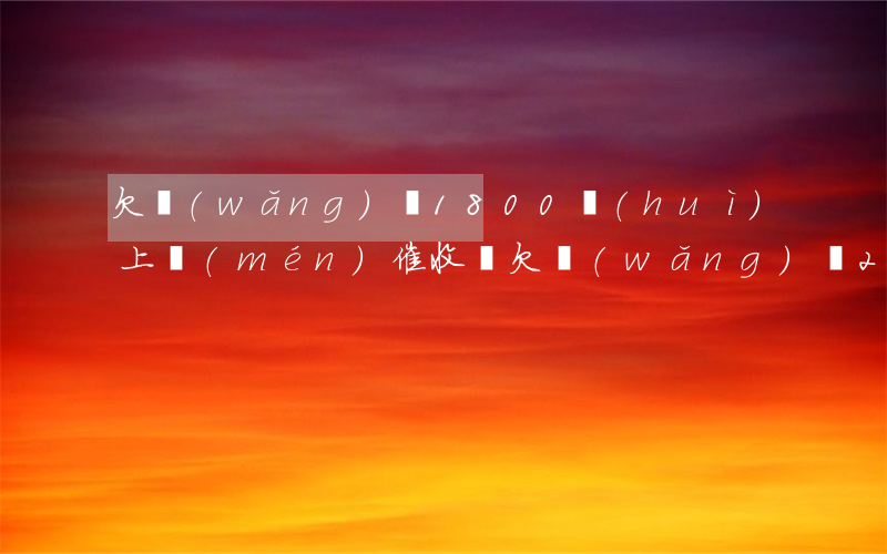 欠網(wǎng)貸1800會(huì)上門(mén)催收嗎(欠網(wǎng)貸2500會(huì)上門(mén)催收嗎)