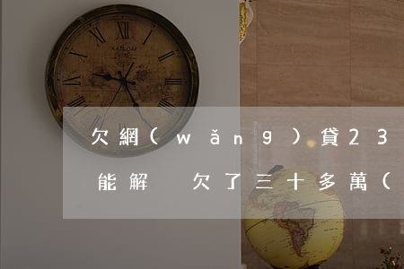 欠網(wǎng)貸23萬(wàn)怎么能解決(欠了三十多萬(wàn)網(wǎng)貸怎么辦)