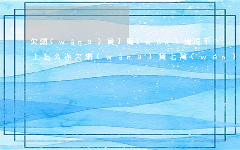 欠網(wǎng)貸7萬(wàn)塊還不上怎么辦(欠網(wǎng)貸七萬(wàn)多還不上怎么辦)