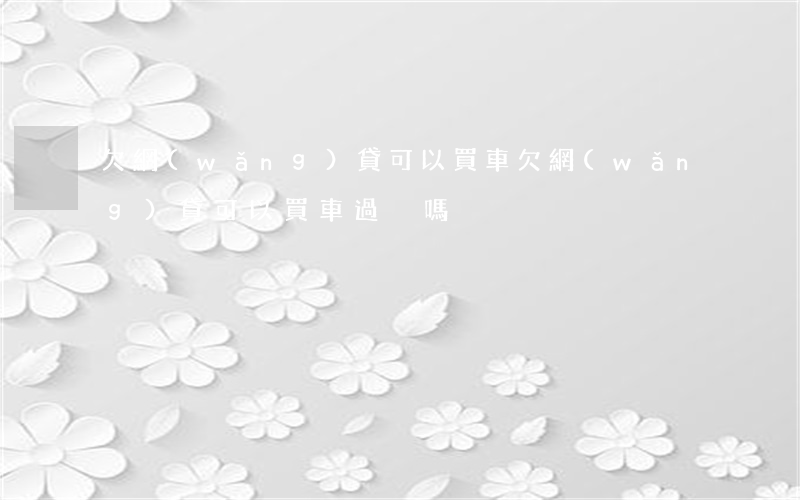 欠網(wǎng)貸可以買車(欠網(wǎng)貸可以買車過戶嗎)