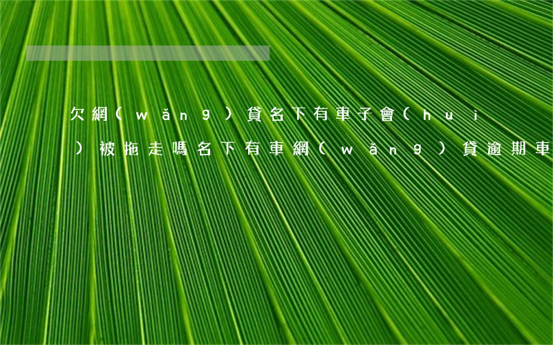 欠網(wǎng)貸名下有車子會(huì)被拖走嗎(名下有車網(wǎng)貸逾期車會(huì)拖走嗎)