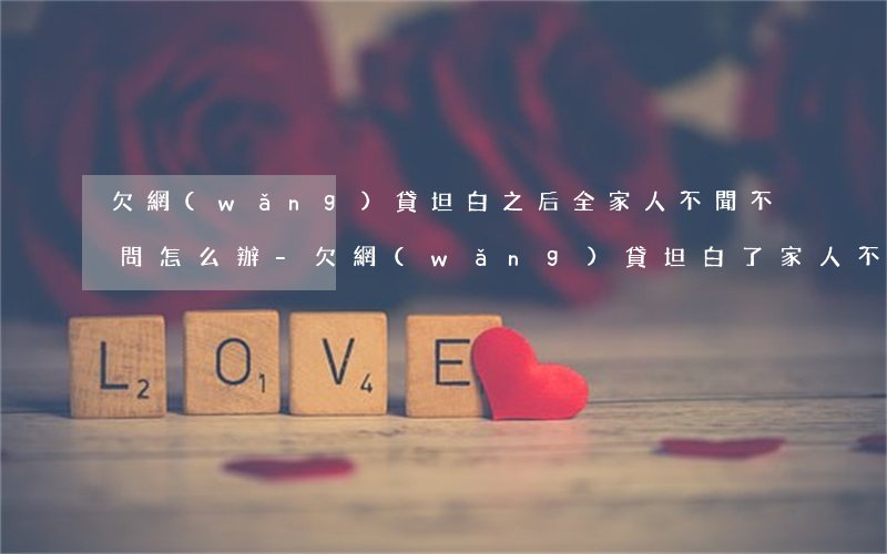 欠網(wǎng)貸坦白之后全家人不聞不問怎么辦-欠網(wǎng)貸坦白了家人不管