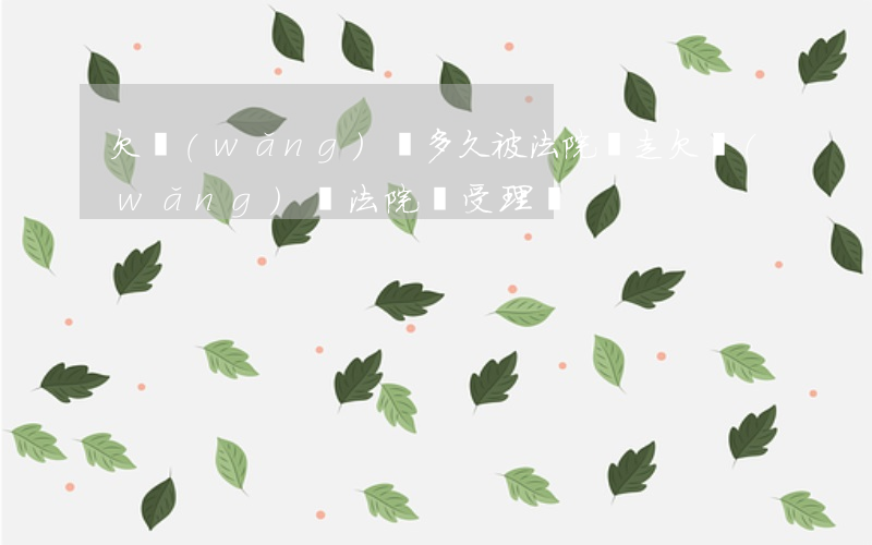 欠網(wǎng)貸多久被法院帶走(欠網(wǎng)貸法院會受理嗎)