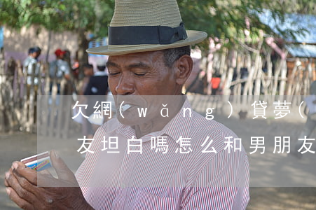 欠網(wǎng)貸夢(mèng)跟男朋友坦白嗎(怎么和男朋友說自己欠網(wǎng)貸)