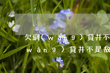 欠網(wǎng)貸并不是故意不還(欠網(wǎng)貸并不是故意不還)