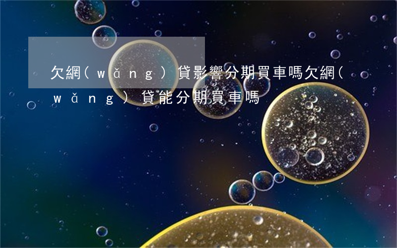 欠網(wǎng)貸影響分期買車嗎(欠網(wǎng)貸能分期買車嗎)