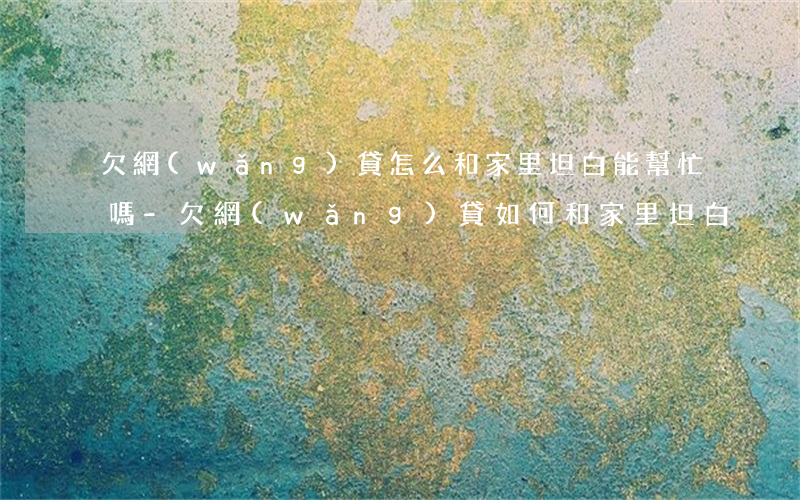 欠網(wǎng)貸怎么和家里坦白,能幫忙嗎-欠網(wǎng)貸如何和家里坦白