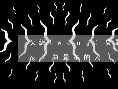 欠網(wǎng)貸最多的人(欠網(wǎng)貸最多的人)