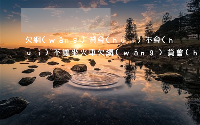 欠網(wǎng)貸會(huì)不會(huì)不讓坐火車(欠網(wǎng)貸會(huì)限制坐高鐵嗎)