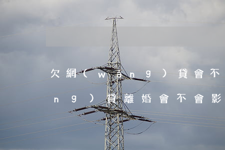 欠網(wǎng)貸會不會離婚(欠網(wǎng)貸離婚會不會影響家人)