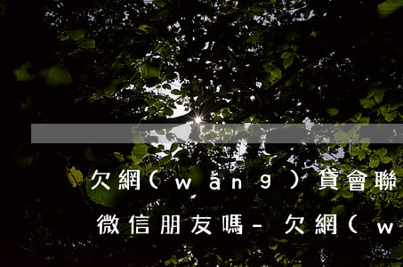 欠網(wǎng)貸會聯(lián)系我微信朋友嗎-欠網(wǎng)貸會聯(lián)系我微信朋友嗎知乎