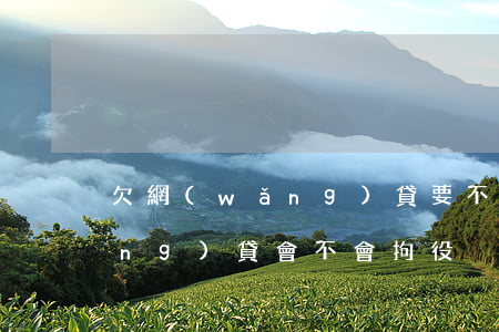 欠網(wǎng)貸要不要拘留(欠網(wǎng)貸會不會拘役)