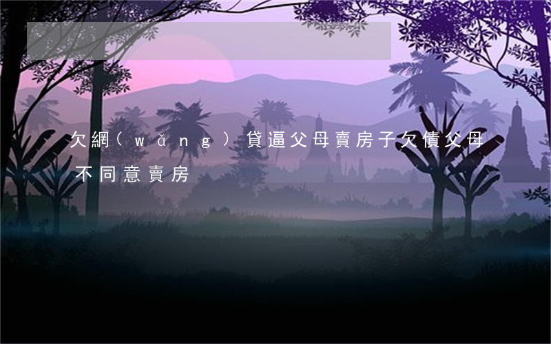 欠網(wǎng)貸逼父母賣房子(欠債父母不同意賣房)