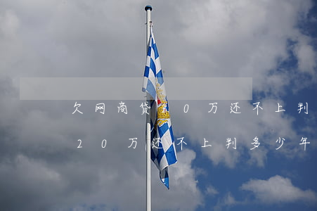 欠网商贷20万还不上判多少年-欠网商贷20万还不上判多少年呢