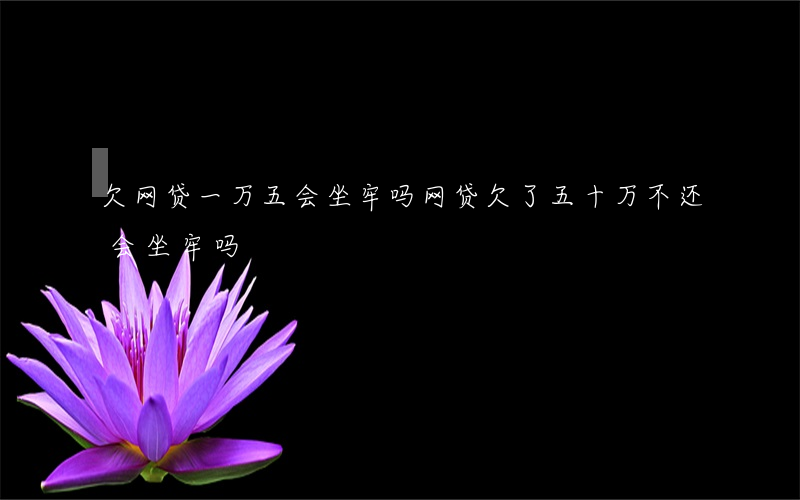 欠网贷一万五会坐牢吗(网贷欠了五十万不还会坐牢吗)
