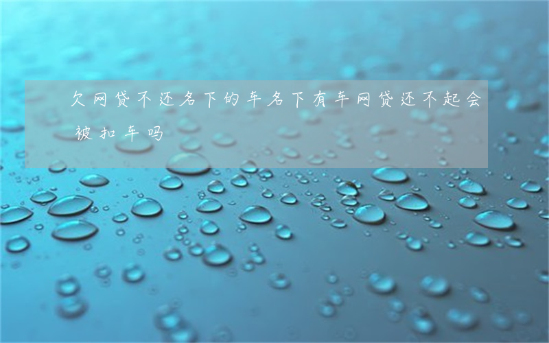 欠网贷不还名下的车(名下有车网贷还不起会被扣车吗?)