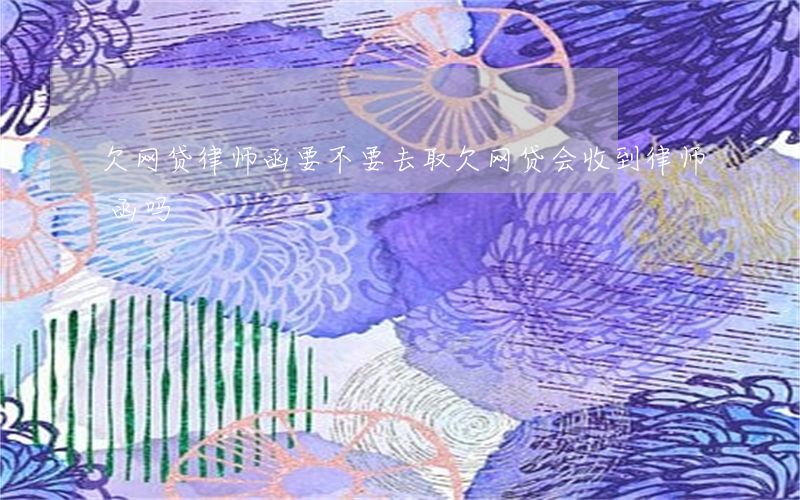 欠网贷律师函要不要去取(欠网贷会收到律师函吗)