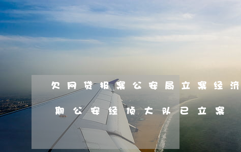 欠网贷报案公安局立案经济犯罪科-网贷逾期公安经侦大队已立案