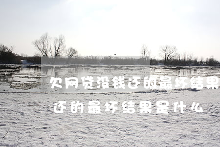 欠网贷没钱还的最坏结果是什么(欠网贷没钱还的最坏结果是什么)