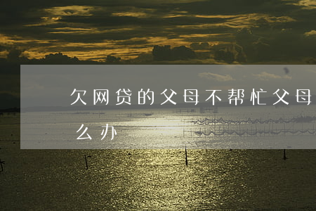 欠网贷的父母不帮忙(父母不帮忙还网贷该怎么办)