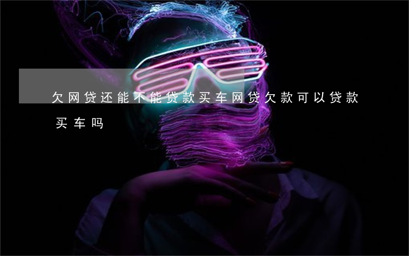 欠网贷还能不能贷款买车(网贷欠款可以贷款买车吗)