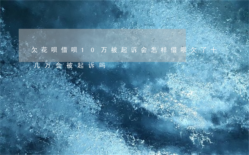 欠花呗借呗10万被起诉会怎样(借呗欠了十几万会被起诉吗)