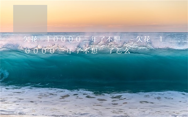 欠花唄10000三年了不想還-欠花唄10000三年了不想還了怎么辦