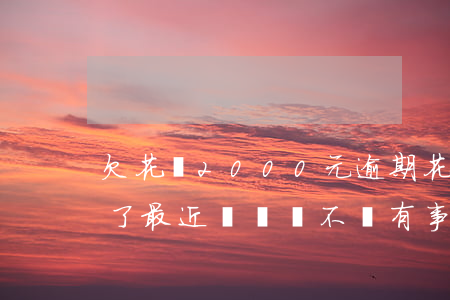 欠花唄2000元逾期(花唄欠2000逾期了,最近沒錢會不會有事)